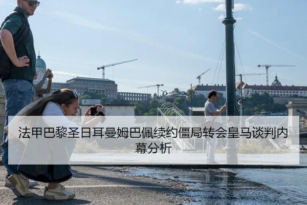法甲巴黎圣日耳曼姆巴佩续约僵局转会皇马谈判内幕分析